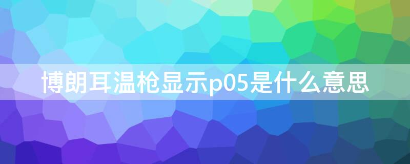 博朗耳温枪显示p05是什么意思 博朗耳温枪量温度调出p05