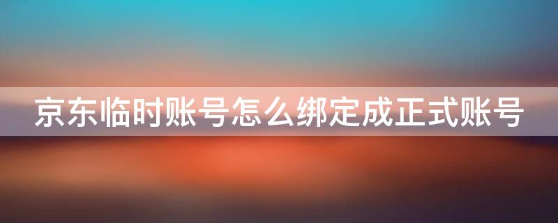 京东临时账号怎么绑定成正式账号 临时京东账号怎么与绑定账号合并