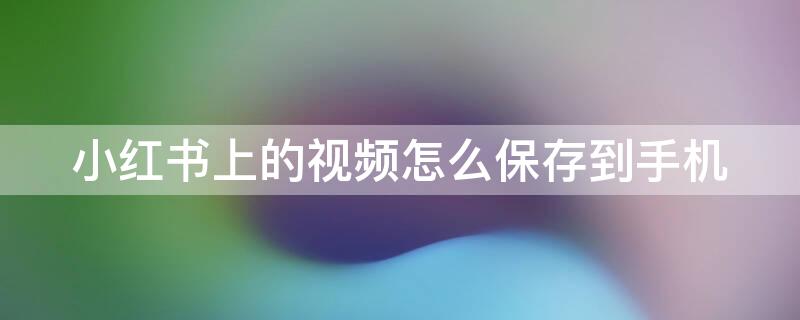 小红书上的视频怎么保存到手机 小红书上的视频怎么保存到手机 具体操作步骤