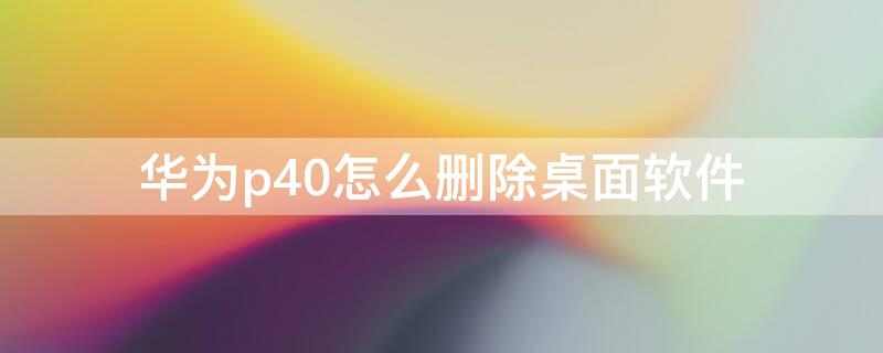 华为p40怎么删除桌面软件 华为p40怎么删除桌面软件图标