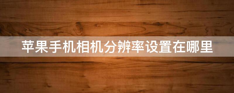 iPhone手机相机分辨率设置在哪里（iphone手机相机分辨率怎么调）