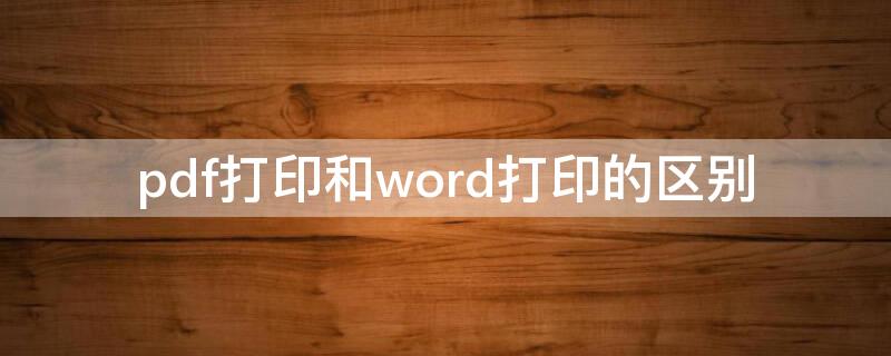 pdf打印和word打印的区别 pdf文件和word文件打印出来效果一样吗