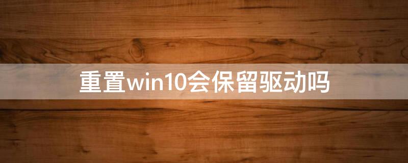 重置win10会保留驱动吗（重置win10会保留驱动吗怎么办）