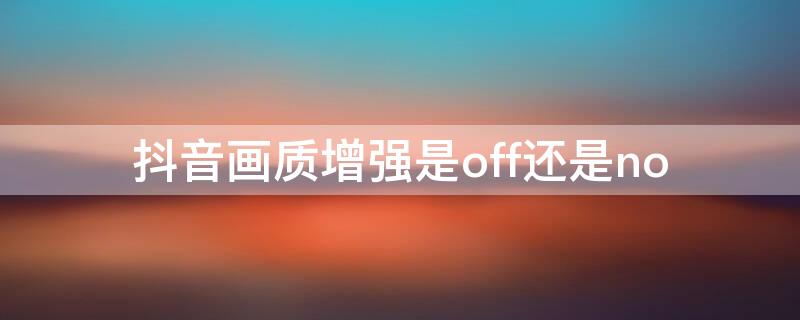 抖音画质增强是off还是no（抖音画质增强是off还是on的状态）