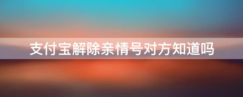 支付宝解除亲情号对方知道吗（支付宝解除亲情号对方知道吗安全吗）