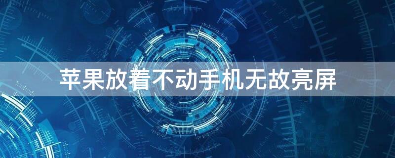 iPhone放着不动手机无故亮屏 iphone放着不动手机无故亮屏怎么回事