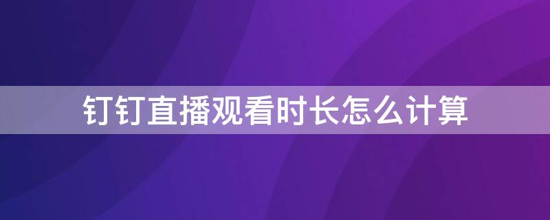 钉钉直播观看时长怎么计算 钉钉直播观看时长怎么计算的