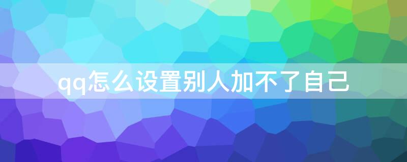 qq怎么设置别人加不了自己 qq怎么设置别人加不了自己微信