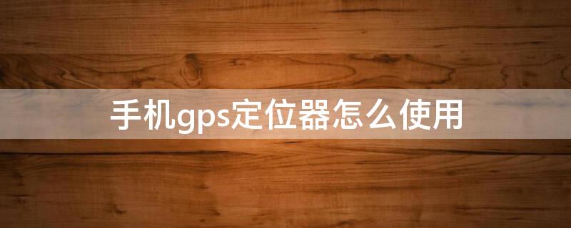 手机gps定位器怎么使用（手机gps定位器怎么使用方法）