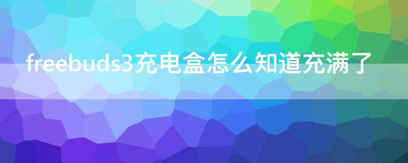 freebuds3充电盒怎么知道充满了 freebuds3怎么判断充满电