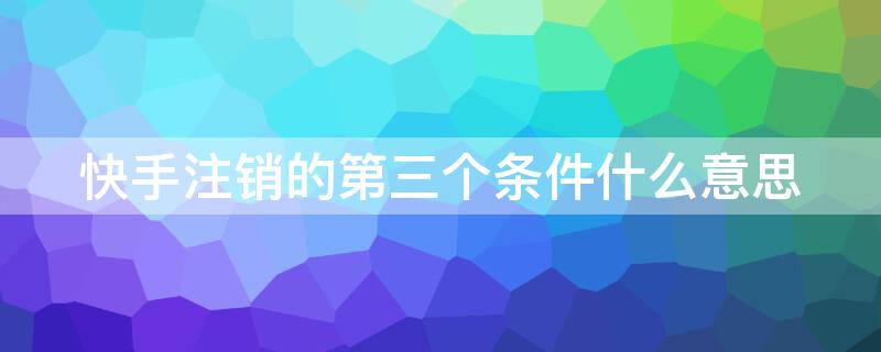 快手注销的第三个条件什么意思 快手注销的第三个条件什么意思啊