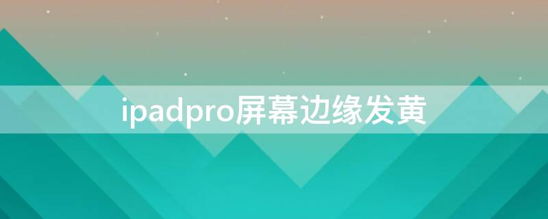 ipadpro屏幕边缘发黄（ipad pro 屏幕边缘发黄）