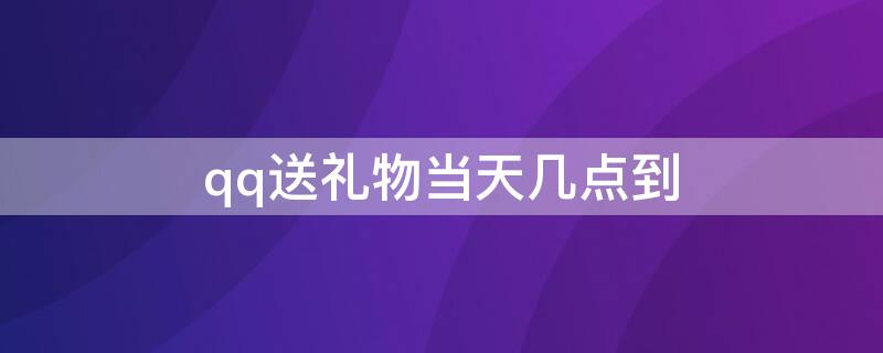 qq送礼物当天几点到（qq送礼物当天几点到收到）