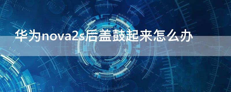 华为nova2s后盖鼓起来怎么办 华为nova2s后盖鼓起来怎么办呢