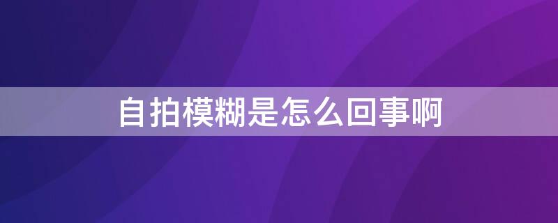 自拍模糊是怎么回事啊 自拍模糊是怎么回事啊图片