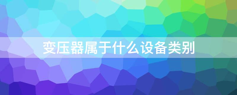 变压器属于什么设备类别 变压器属于什么设备类别折旧几年