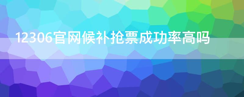 12306官网候补抢票成功率高吗 12306官网候补抢票成功率高吗