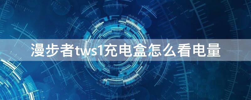 漫步者tws1充电盒怎么看电量 漫步者tws1怎么看充电盒剩余电量