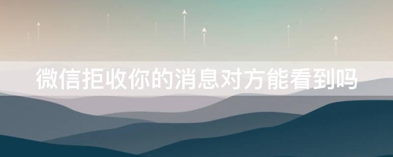 微信拒收你的消息对方能看到吗（微信拒收消息以后能看到吗）