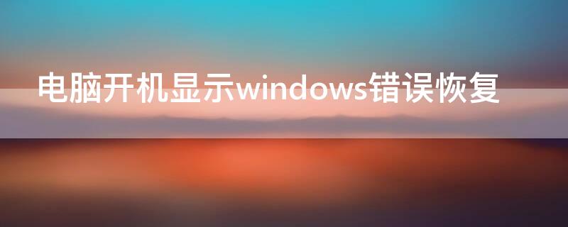 电脑开机显示windows错误恢复（电脑开机显示windows错误恢复什么原因）