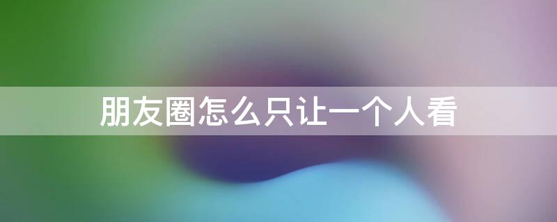 朋友圈怎么只让一个人看（微信朋友圈怎么只让一个人看）