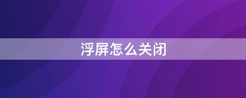 浮屏怎么关闭（怎样关闭浮屏）