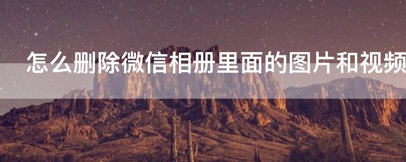 怎么删除微信相册里面的图片和视频（如何删除微信相册里面的图片和视频）