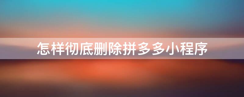 怎样彻底删除拼多多小程序（怎样彻底删除拼多多小程序软件）