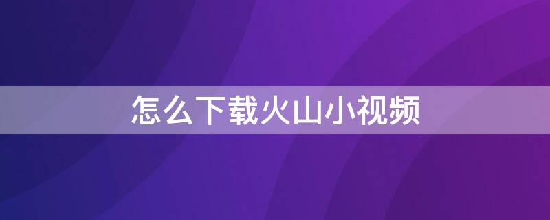 怎么下载火山小视频 怎么下载火山小视频? 安装