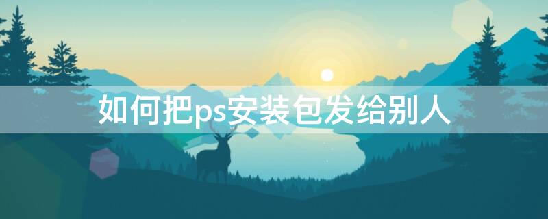 如何把ps安装包发给别人 怎么把安装好的ps发给别人