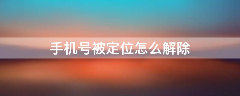 手机号被定位怎么解除 手机号被定位怎么解除?