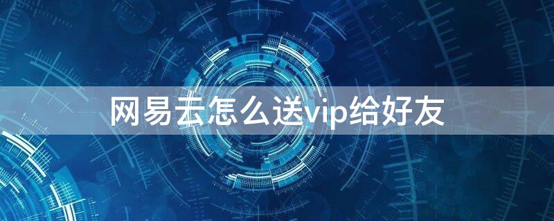 网易云怎么送vip给好友（网易云怎么送会员给好友）