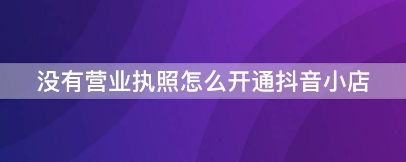 没有营业执照怎么开通抖音小店 没有营业执照怎么开通抖音小店呢