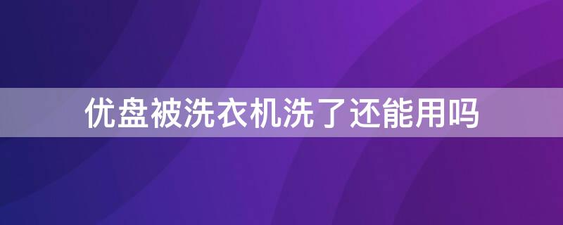 优盘被洗衣机洗了还能用吗 优盘被洗衣机洗了里面东西都没有了