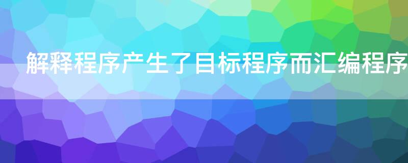 解释程序产生了目标程序而汇编程序（解释程序产生了目标程序而汇编程序不能执行）