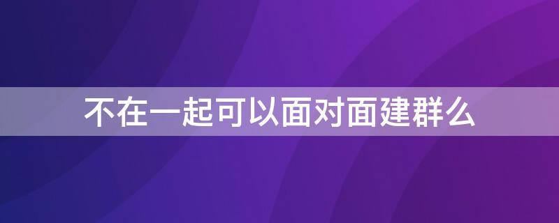 不在一起可以面对面建群么（不面对面如何建群）