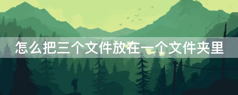 怎么把三个文件放在一个文件夹里 怎么把三个文件放在一个文件夹里发给别人