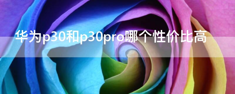 华为p30和p30pro哪个性价比高 华为p30和p30pro性价比哪个更高些?