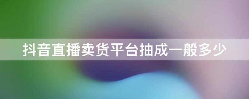 抖音直播卖货平台抽成一般多少（抖音直播卖货平台抽成一般多少钱）