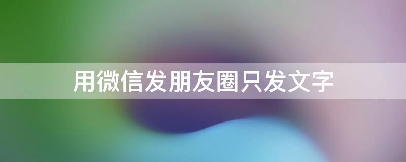 用微信发朋友圈只发文字 用微信发朋友圈只发文字不发图片