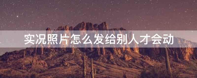 实况照片怎么发给别人才会动（微信实况照片怎么发给别人才会动）