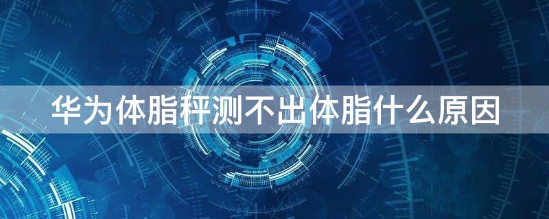华为体脂秤测不出体脂什么原因（华为体脂秤 体脂测不出来）