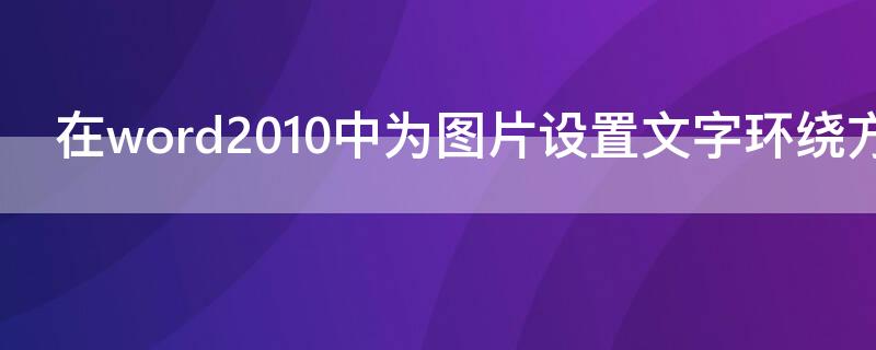 在word2010中为图片设置文字环绕方式（在word 2010中图片的文字环绕方式不包括）