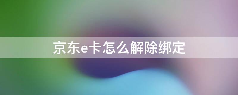 京东e卡怎么解除绑定 京东e卡怎么解除绑定微信