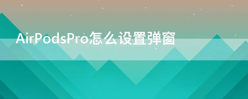 AirPodsPro怎么设置弹窗（airpodspro怎么弹出窗口）