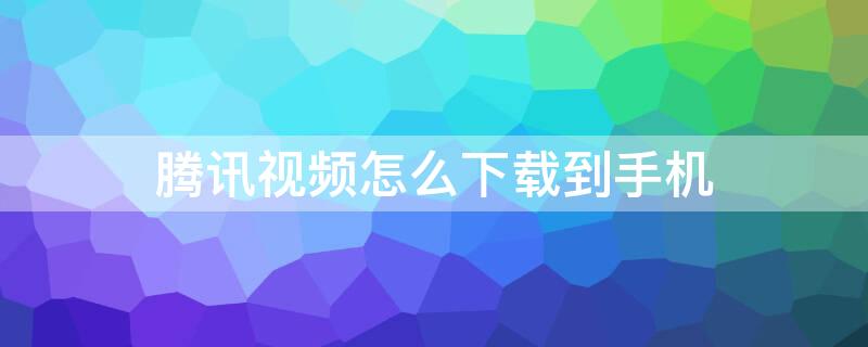 腾讯视频怎么下载到手机 腾讯视频怎么下载到手机本地相册