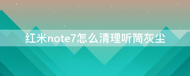 红米note7怎么清理听筒灰尘 红米note7怎么清理喇叭灰尘