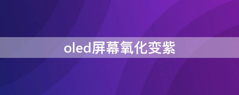 oled屏幕氧化变紫(oled屏氧化是紫色的吗)