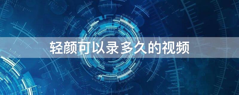 轻颜可以录多久的视频（轻颜能录像时间多久）