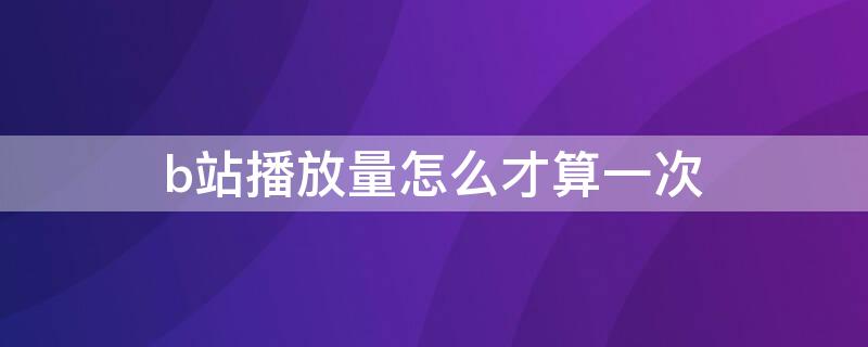 b站播放量怎么才算一次 b站播放量怎么算一次知乎